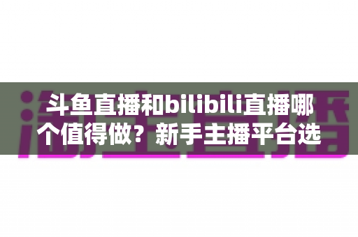斗鱼直播和bilibili直播哪个值得做？新手主播平台选择深度解析与变现全指南