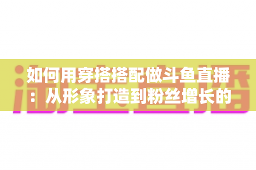 如何用穿搭搭配做斗鱼直播：从形象打造到粉丝增长的实战指南