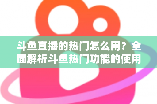 斗鱼直播的热门怎么用？全面解析斗鱼热门功能的使用技巧与运营指南