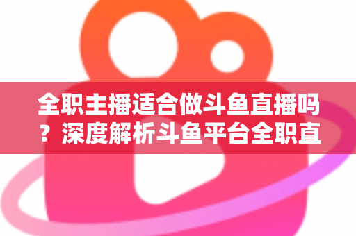 全职主播适合做斗鱼直播吗?深度解析斗鱼平台全职直播的机遇与挑战 全职主播适合做斗鱼直播吗?深度解析斗鱼平台全职直播的机遇与挑战