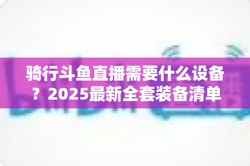 骑行斗鱼直播需要什么设备？2025最新全套装备清单与入门避坑指南