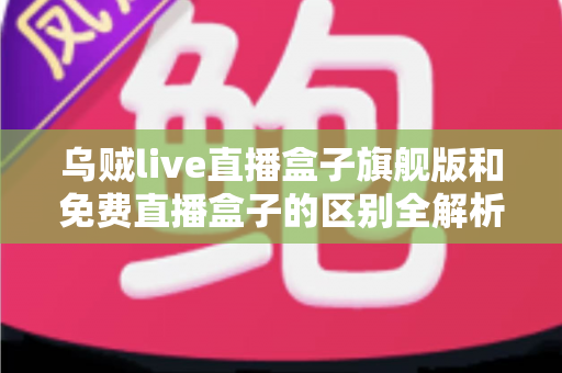 乌贼live直播盒子旗舰版和免费直播盒子的区别全解析：看完这篇再决定选哪一款？