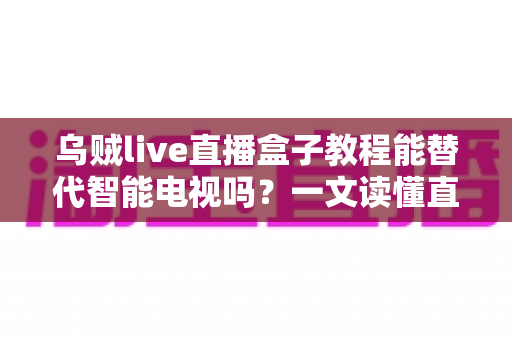 乌贼live直播盒子教程能替代智能电视吗？一文读懂直播盒子与智能电视的取舍之道
