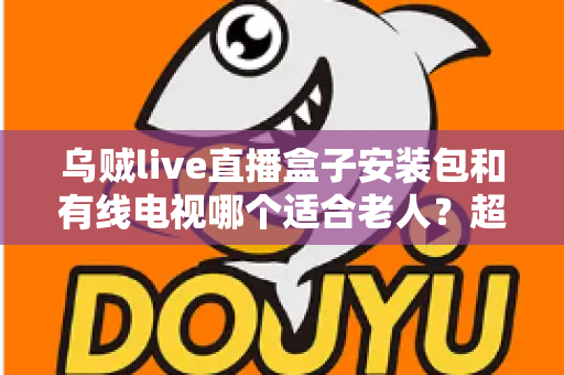 乌贼live直播盒子安装包和有线电视哪个适合老人?超详细对比分析与贴心选购指南 乌贼live直播盒子安装包和有线电视哪个适合老人?超详细对比分析与贴心选购指南