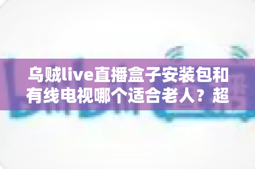 乌贼live直播盒子安装包和有线电视哪个适合老人?超详细对比分析与贴心选购指南 乌贼live直播盒子安装包和有线电视哪个适合老人?超详细对比分析与贴心选购指南