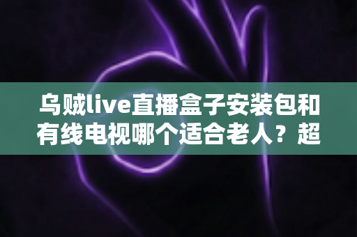 乌贼live直播盒子安装包和有线电视哪个适合老人？超详细对比分析与贴心选购指南