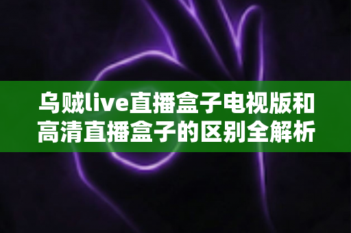 乌贼live直播盒子电视版和高清直播盒子的区别全解析：选对盒子，畅享大屏观影新体验