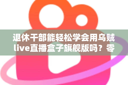 退休干部能轻松学会用乌贼live直播盒子旗舰版吗？零基础中老年人快速上手直播设备全攻略