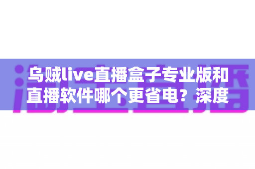乌贼live直播盒子专业版和直播软件哪个更省电?深度省电对比评测与实用优化指南 乌贼live直播盒子专业版和直播软件哪个更省电?深度省电对比评测与实用优化指南