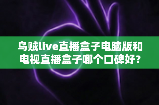 乌贼live直播盒子电脑版和电视直播盒子哪个口碑好？深度口碑测评与选购全攻略