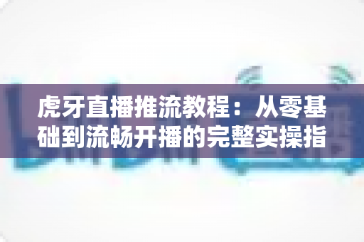 虎牙直播推流教程：从零基础到流畅开播的完整实操指南，手把手教你打造高清稳定直播间