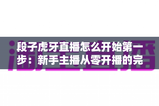 段子虎牙直播怎么开始第一步：新手主播从零开播的完整实用指南