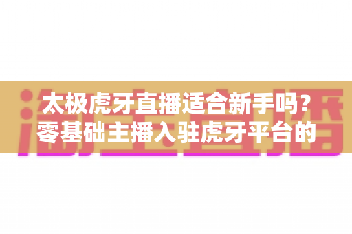 太极虎牙直播适合新手吗？零基础主播入驻虎牙平台的优势、挑战与实操指南全解析