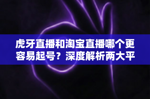 虎牙直播和淘宝直播哪个更容易起号？深度解析两大平台起号难度与运营策略