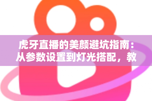 虎牙直播的美颜避坑指南：从参数设置到灯光搭配，教你调出自然高级感，告别翻车名场面