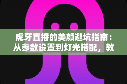 虎牙直播的美颜避坑指南：从参数设置到灯光搭配，教你调出自然高级感，告别翻车名场面