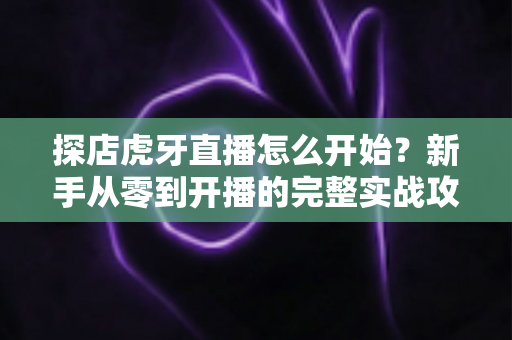 探店虎牙直播怎么开始?新手从零到开播的完整实战攻略 探店虎牙直播怎么开始?新手从零到开播的完整实战攻略