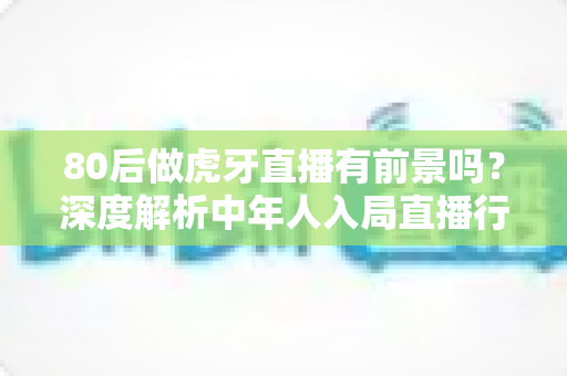 80后做虎牙直播有前景吗？深度解析中年人入局直播行业的机遇与挑战