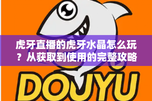 虎牙直播的虎牙水晶怎么玩?从获取到使用的完整攻略指南 虎牙直播的虎牙水晶怎么玩?从获取到使用的完整攻略指南