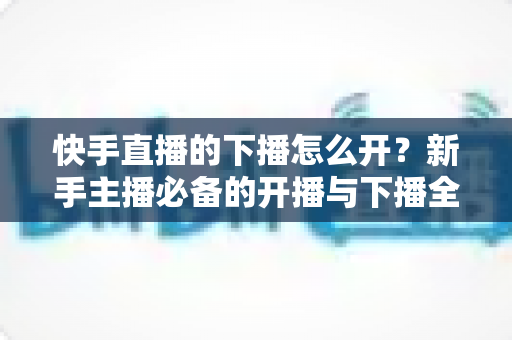 快手直播的下播怎么开？新手主播必备的开播与下播全流程实操指南