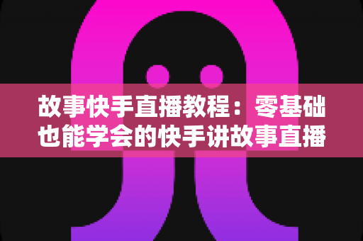 故事快手直播教程：零基础也能学会的快手讲故事直播全流程实战指南