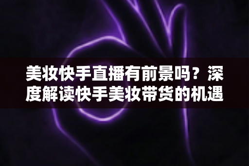 美妆快手直播有前景吗？深度解读快手美妆带货的机遇、挑战与破局之道