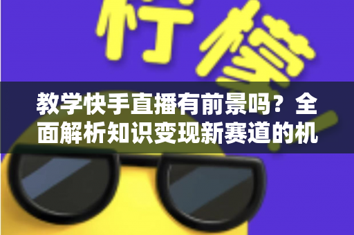 教学快手直播有前景吗？全面解析知识变现新赛道的机遇、挑战与实战指南