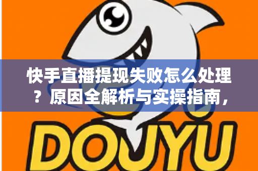 快手直播提现失败怎么处理？原因全解析与实操指南，让每一笔收益顺利到账