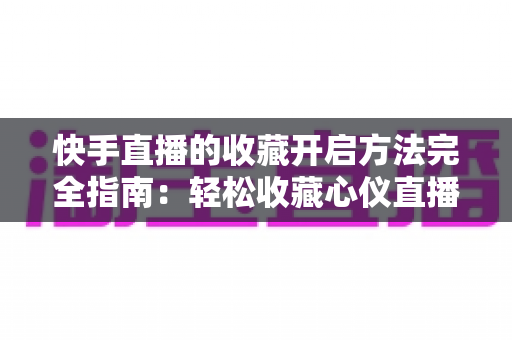 快手直播的收藏开启方法完全指南：轻松收藏心仪直播间，精彩内容永不错过