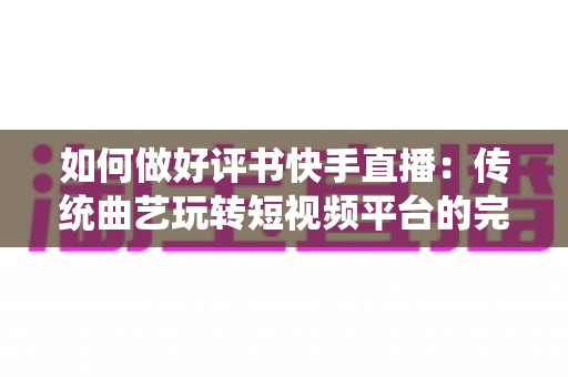 如何做好评书快手直播：传统曲艺玩转短视频平台的完整实战攻略