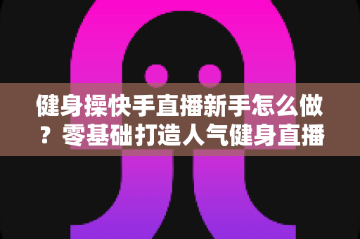 健身操快手直播新手怎么做?零基础打造人气健身直播间的实用指南 健身操快手直播新手怎么做?零基础打造人气健身直播间的实用指南