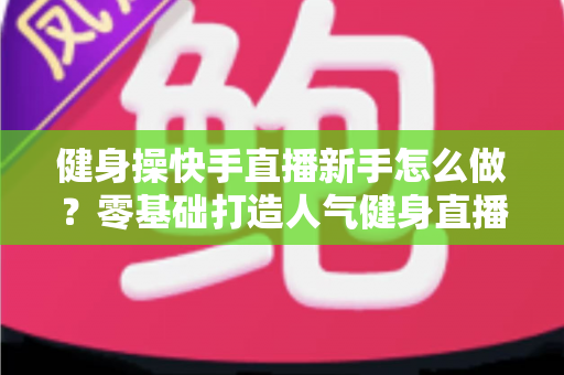 健身操快手直播新手怎么做?零基础打造人气健身直播间的实用指南 健身操快手直播新手怎么做?零基础打造人气健身直播间的实用指南