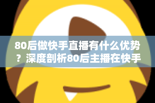 80后做快手直播有什么优势？深度剖析80后主播在快手平台的独特竞争力与发展前景