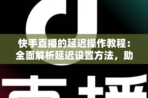 快手直播的延迟操作教程：全面解析延迟设置方法，助你轻松保护隐私、提升直播体验