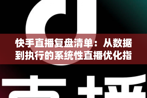 快手直播复盘清单:从数据到执行的系统性直播优化指南 快手直播复盘清单:从数据到执行的系统性直播优化指南