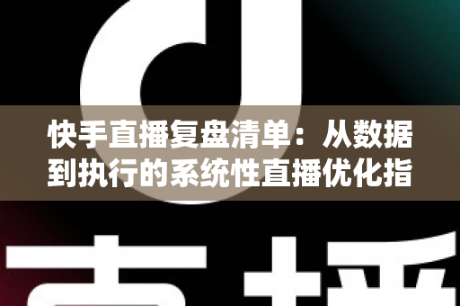 快手直播复盘清单：从数据到执行的系统性直播优化指南
