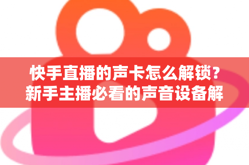 快手直播的声卡怎么解锁？新手主播必看的声音设备解锁与调试全攻略