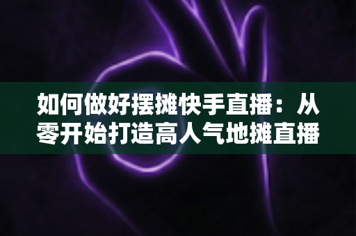 如何做好摆摊快手直播：从零开始打造高人气地摊直播的实战指南