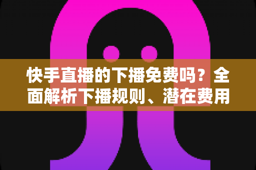快手直播的下播免费吗？全面解析下播规则、潜在费用与新手避坑指南