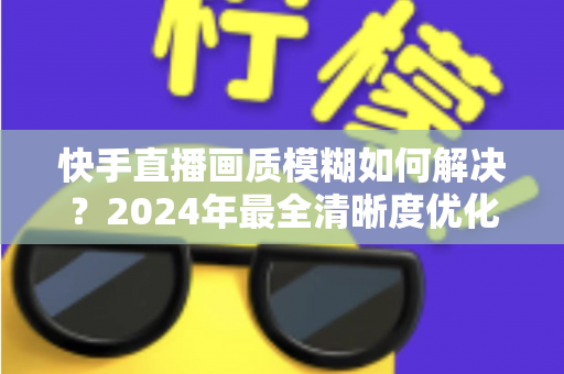 快手直播画质模糊如何解决？2024年最全清晰度优化指南，轻松打造高清直播效果
