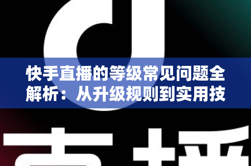 快手直播的等级常见问题全解析：从升级规则到实用技巧，一文读懂等级体系