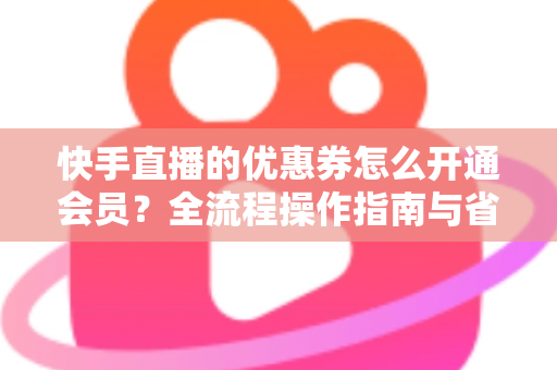 快手直播的优惠券怎么开通会员？全流程操作指南与省钱技巧详解