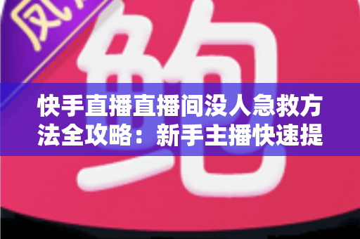 快手直播直播间没人急救方法全攻略：新手主播快速提升人气的实用技巧大全