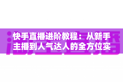 快手直播进阶教程：从新手主播到人气达人的全方位实战进阶指南