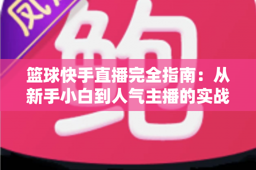 篮球快手直播完全指南:从新手小白到人气主播的实战攻略 篮球快手直播完全指南:从新手小白到人气主播的实战攻略