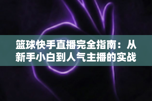 篮球快手直播完全指南：从新手小白到人气主播的实战攻略