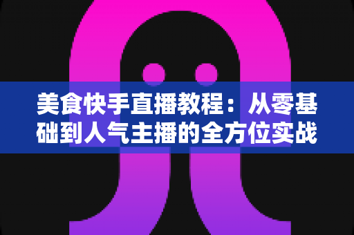 美食快手直播教程：从零基础到人气主播的全方位实战指南
