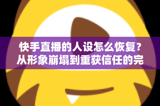 快手直播的人设怎么恢复?从形象崩塌到重获信任的完整重建指南与实战运营技巧 快手直播的人设怎么恢复?从形象崩塌到重获信任的完整重建指南与实战运营技巧
