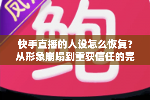 快手直播的人设怎么恢复？从形象崩塌到重获信任的完整重建指南与实战运营技巧