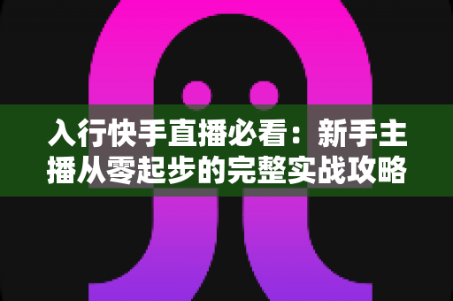 入行快手直播必看：新手主播从零起步的完整实战攻略